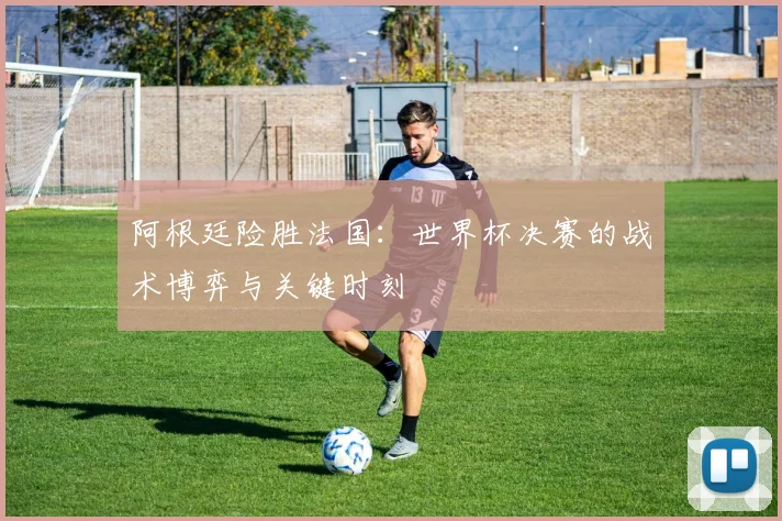 阿根廷险胜法国：世界杯决赛的战术博弈与关键时刻