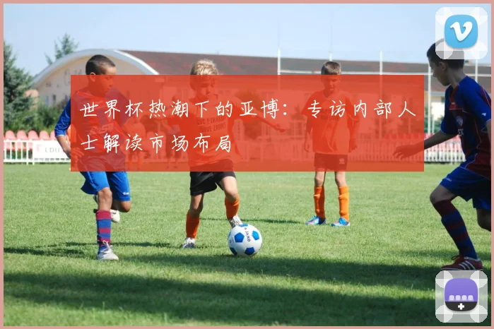 世界杯热潮下的亚博：专访内部人士解读市场布局