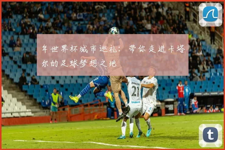 年世界杯城市巡礼：带你走进卡塔尔的足球梦想之地