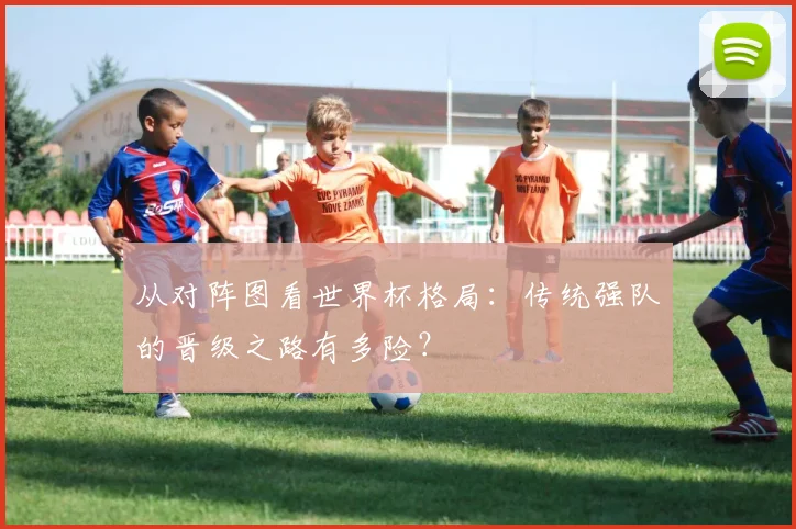 从对阵图看世界杯格局：传统强队的晋级之路有多险？
